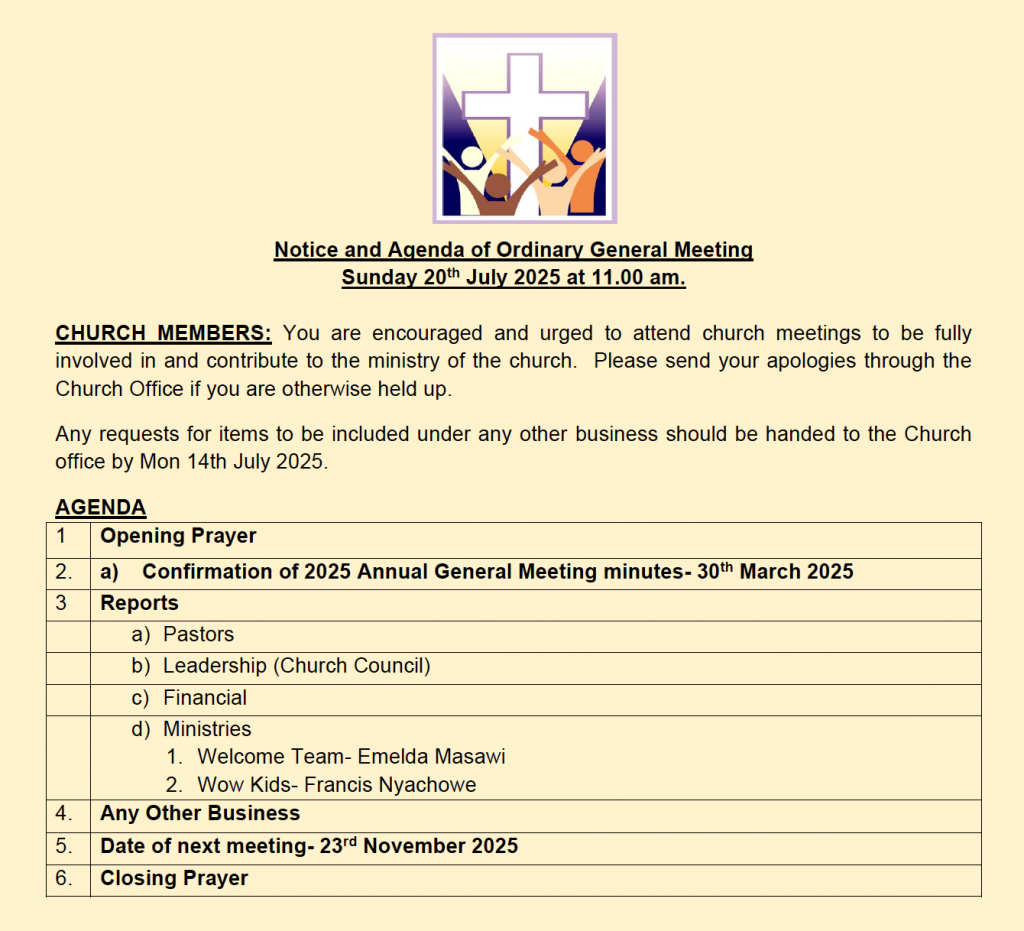 Notice and Agenda of Ordinary General Meeting
Sunday 20th July 2025 at 11.00 am.
CHURCH MEMBERS: You are encouraged and urged to attend church meetings to be fully involved in and contribute to the ministry of the church. Please send your apologies through the Church Office if you are otherwise held up.
Any requests for items to be included under any other business should be handed to the Church office by Mon 14th July 2025.
AGENDA
1 Opening Prayer
2. a) Confirmation of 2025 Annual General Meeting minutes- 30th March 2025
3 Reports
a) Pastors
b) Leadership (Church Council)
c) Financial
d) Ministries: Welcome Team- Emelda Masawi and Wow Kids- Francis Nyachowe
4. Any Other Business
5. Date of next meeting- 23rd November 2025
6. Closing Prayer